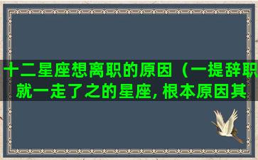 十二星座想离职的原因（一提辞职就一走了之的星座, 根本原因其实就一个）